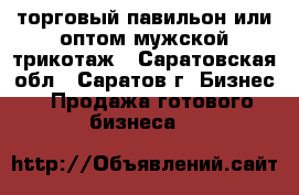 торговый павильон или оптом мужской трикотаж - Саратовская обл., Саратов г. Бизнес » Продажа готового бизнеса   